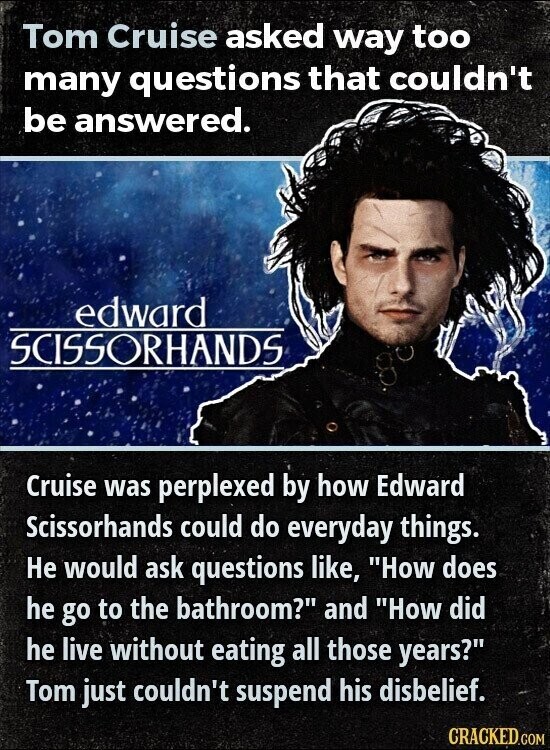 Tom Cruise asked way too many questions that couldn't be answered. edward SCISSORHANDS Cruise was perplexed by how Edward Scissorhands could do everyday things. Не would ask questions like, How does he go to the bathroom? and How did he live without eating all those years? Tom just couldn't suspend his disbelief. CRACKED.COM