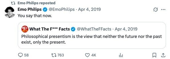 Emo Philips reposted Emo Philips @EmoPhilips Apr 4, 2019 ... You say that now. WHAT in F What The F*** Facts ACTS @WhatTheFFacts - Apr - 4, 2019 Philosophical presentism is the view that neither the future nor the past exist, only the present. 58 763 4K 