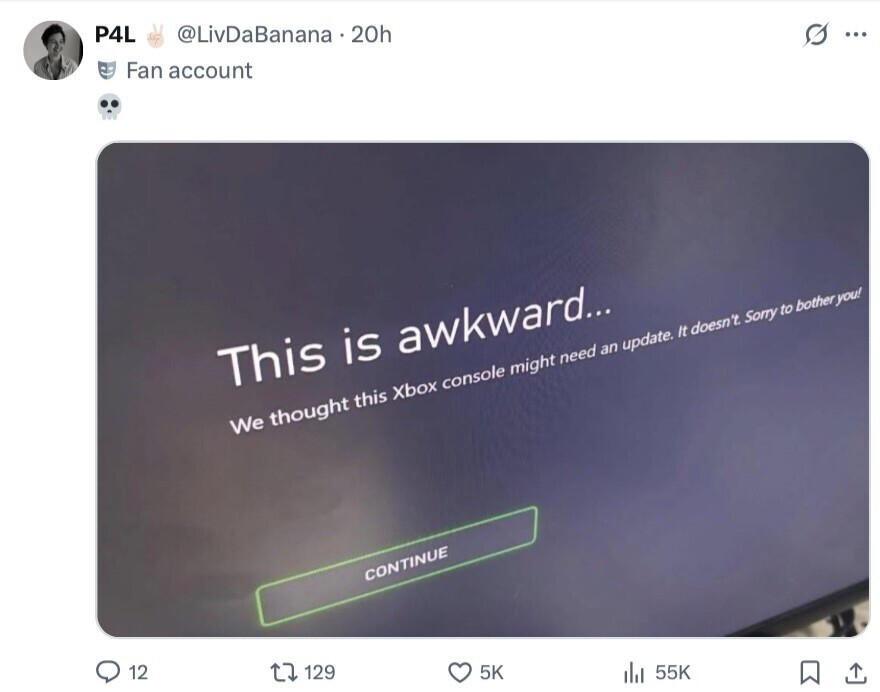 P4L @LivDaBanana 20h s ... Fan account This is awkward... We thought this Xbox console might need an update. It doesn't Sorry to bother you! CONTINUE 12 129 5K 55K 