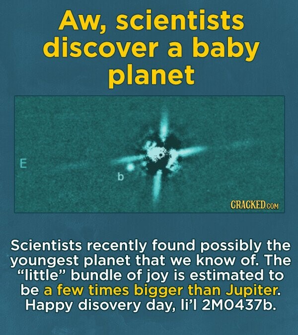 Aw, scientists discover a baby planet E b CRACKED.COM Scientists recently found possibly the youngest planet that we know of. The little bundle of joy is estimated to be a few times bigger than Jupiter. Happy disovery day, li'l 2M0437b.