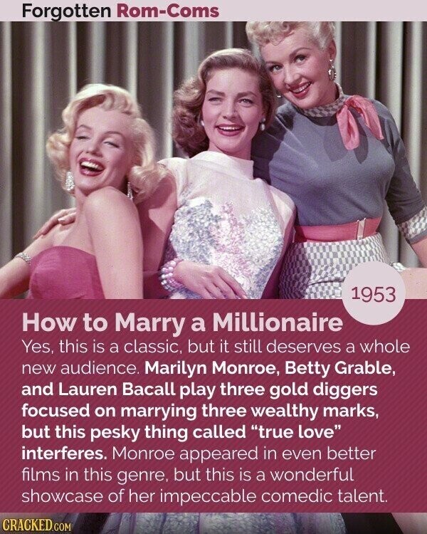 Forgotten Rom-Coms 1953 How to Marry a Millionaire Yes, this is a classic, but it still deserves a whole new audience. Marilyn Monroe, Betty Grable, and Lauren Bacall play three gold diggers focused on marrying three wealthy marks, but this pesky thing called true love interferes. Monroe appeared in even better films in this genre, but this is a wonderful showcase of her impeccable comedic talent. CRACKED.COM