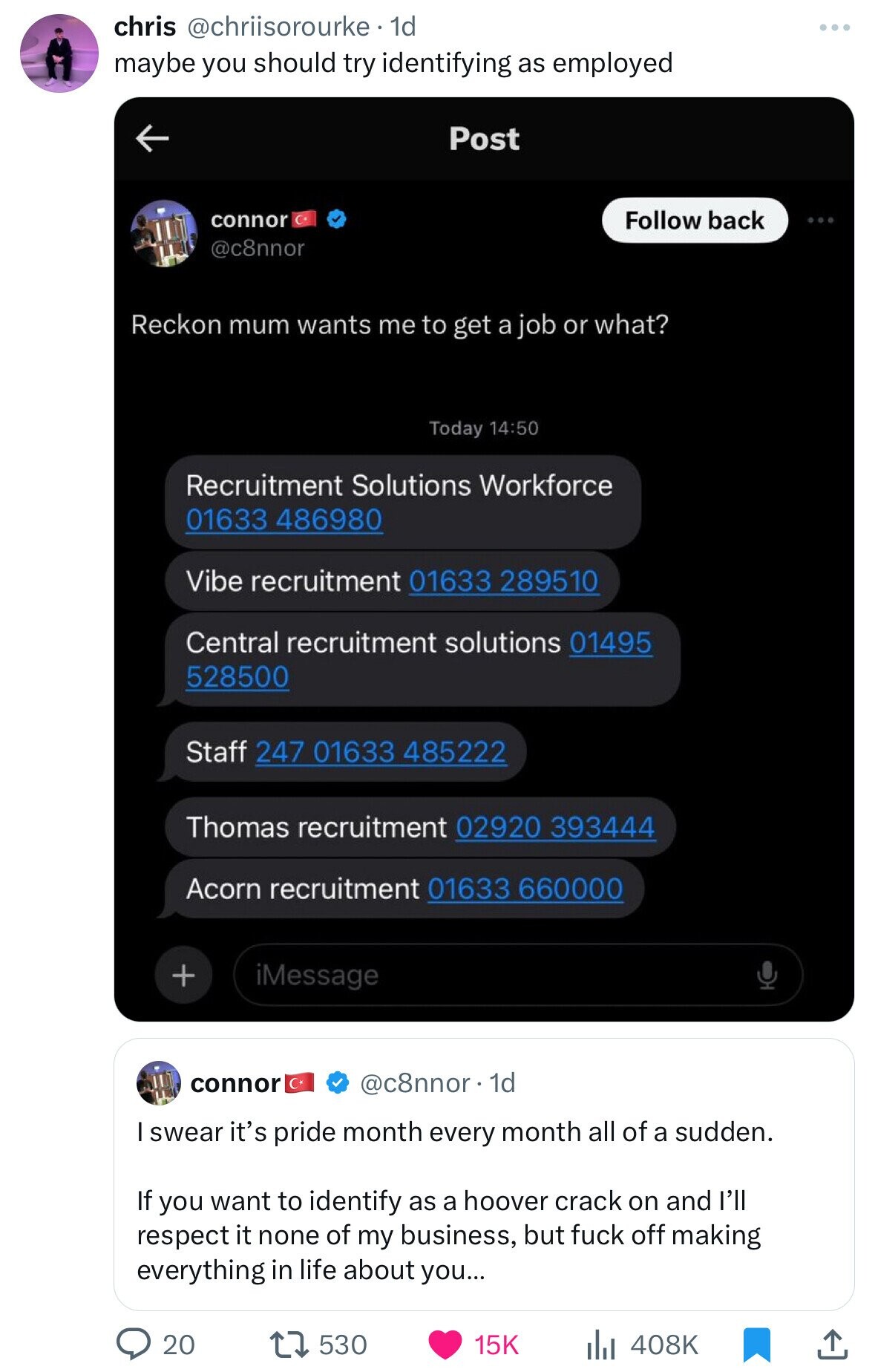 chris @chriisorourke . 1d maybe you should try identifying as employed Post connor Follow back @c8nnor Reckon mum wants me to get a job or what? Today 14:50 Recruitment Solutions Workforce 01633 486980 Vibe recruitment 01633 289510 Central recruitment solutions 01495 528500 Staff 247 01633 485222 Thomas recruitment 02920 393444 Acorn recruitment 01633 660000 + iMessage connor @c8nnor 1d I swear it's pride month every month all of a sudden. If you want to identify as a hoover crack on and l'll respect it none of my business, but fuck off making everything in life about you... 20 530 15K 408K