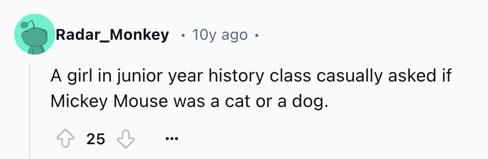 Radar_Monkey . 10y ago A girl in junior year history class casually asked if Mickey Mouse was a cat or a dog. 25 ...