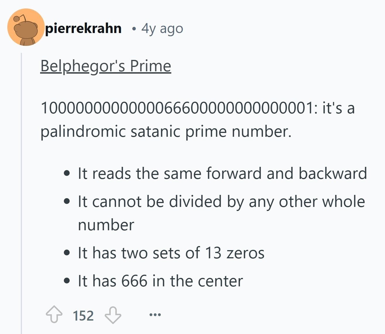 pierrekrahn 4y ago Belphegor's Prime 1000000000000066600000000000001: it's a palindromic satanic prime number. It reads the same forward and backward It cannot be divided by any other whole number It has two sets of 13 zeros It has 666 in the center 152 ...