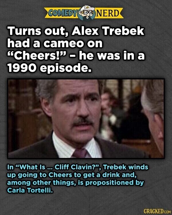COMEDY NERD Turns out, Alex Trebek had a cameo on Cheers! - he was in a 1990 episode. In What Is ... Cliff Clavin?, Trebek winds up going to Cheers to get a drink and, among other things, is propositioned by Carla Tortelli. CRACKED.COM