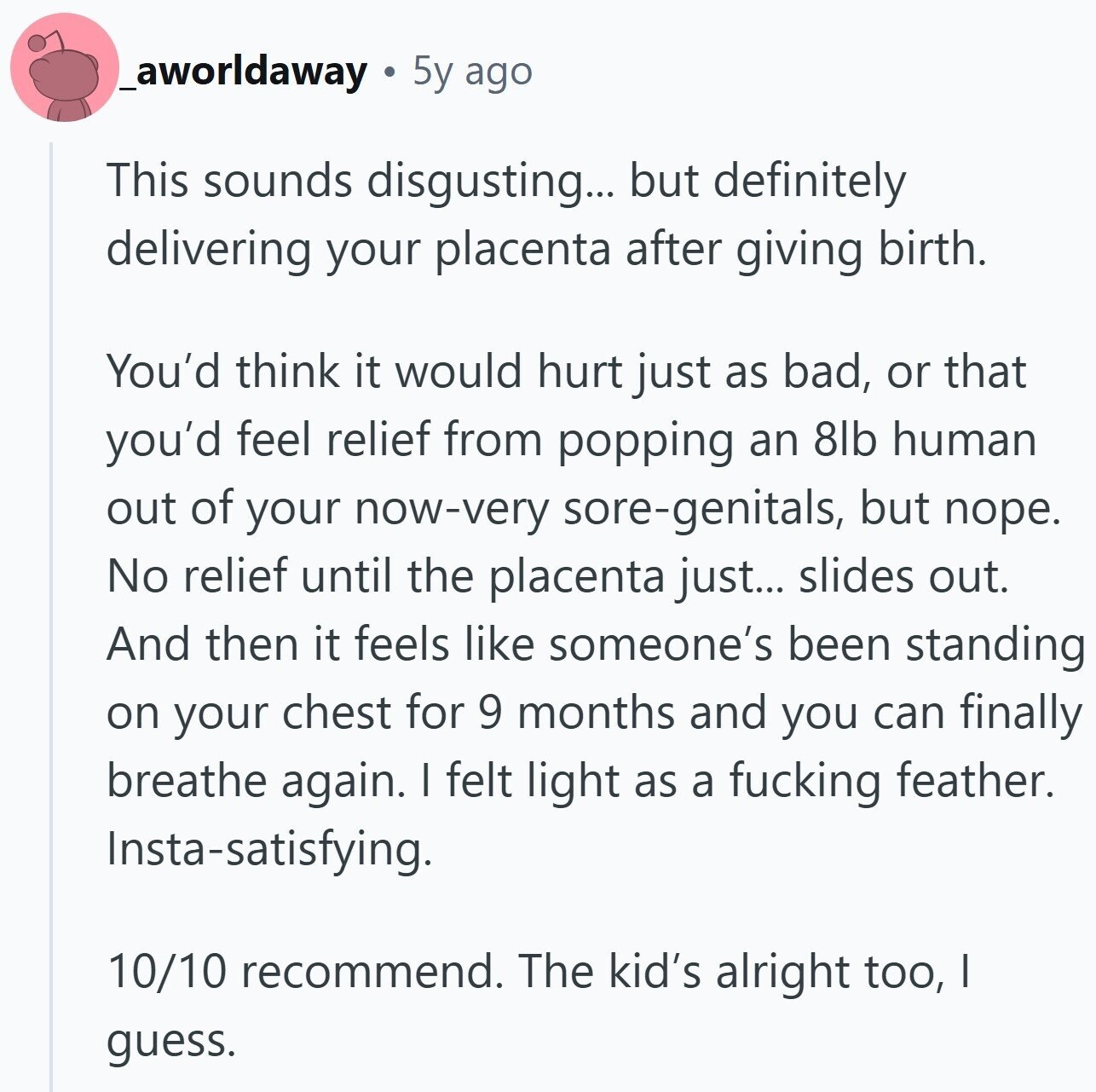 _aworldaway 5y ago This sounds disgusting... but definitely delivering your placenta after giving birth. You'd think it would hurt just as bad, or that you'd feel relief from popping an 8lb human out of your now-very sore-genitals, but поре. No relief until the placenta just... slides out. And then it feels like someone's been standing on your chest for 9 months and you can finally breathe again. I felt light as a fucking feather. Insta-satisfying. 10/10 recommend. The kid's alright too, I guess.