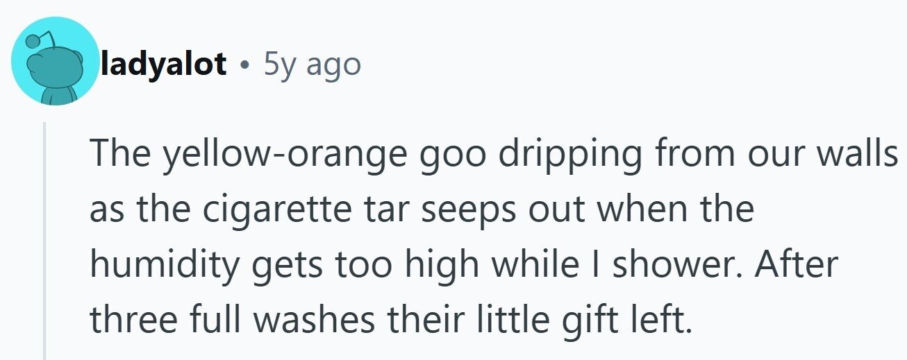 ladyalot 5y ago The yellow-orange goo dripping from our walls as the cigarette tar seeps out when the humidity gets too high while I shower. After three full washes their little gift left.