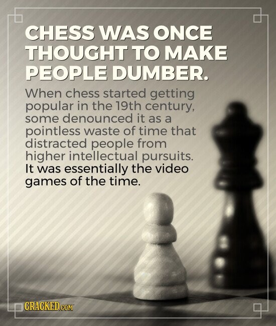 CHESS WAS ONCE THOUGHT TO MAKE PEOPLE DUMBER. When chess started getting popular in the 19th century, some denounced it as a pointless waste of time that distracted people from higher intellectual pursuits. It was essentially the video games of the time. CRACKED.COM