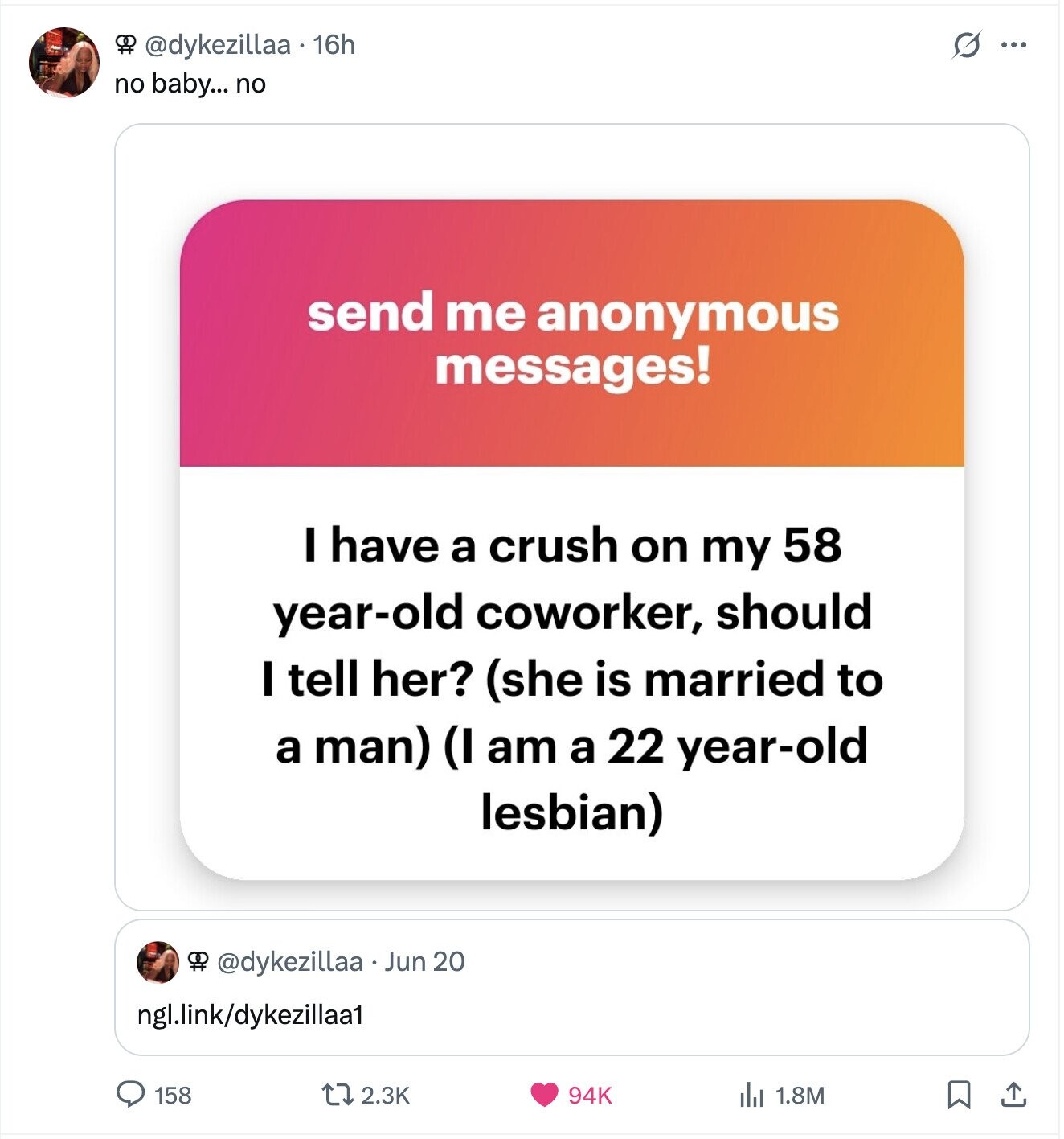 S 8 @dykezillaa 16h ... no baby... no send me anonymous messages! I have a crush on my 58 year-old coworker, should I tell her? (she is married to a man) (I am a 22 year-old lesbian) OR @dykezillaa Jun 20 ngl.link/dykezillaa1 158 2.3K 94K del 1.8M