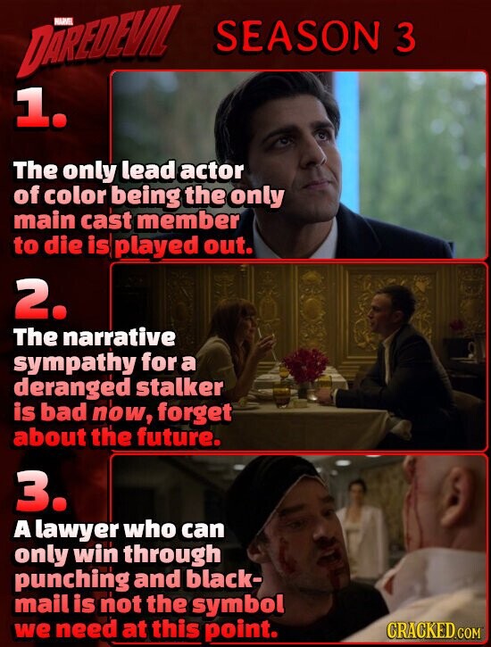 DAREDEVIL HARVEL SEASON 3 1. The only lead actor of color being the only main cast member to die is played out. 2. The narrative sympathy for a deranged stalker is bad now, forget about the future. 3. A lawyer who can only win through punching and black- mail is not the symbol we need at this point. CRACKED.COM