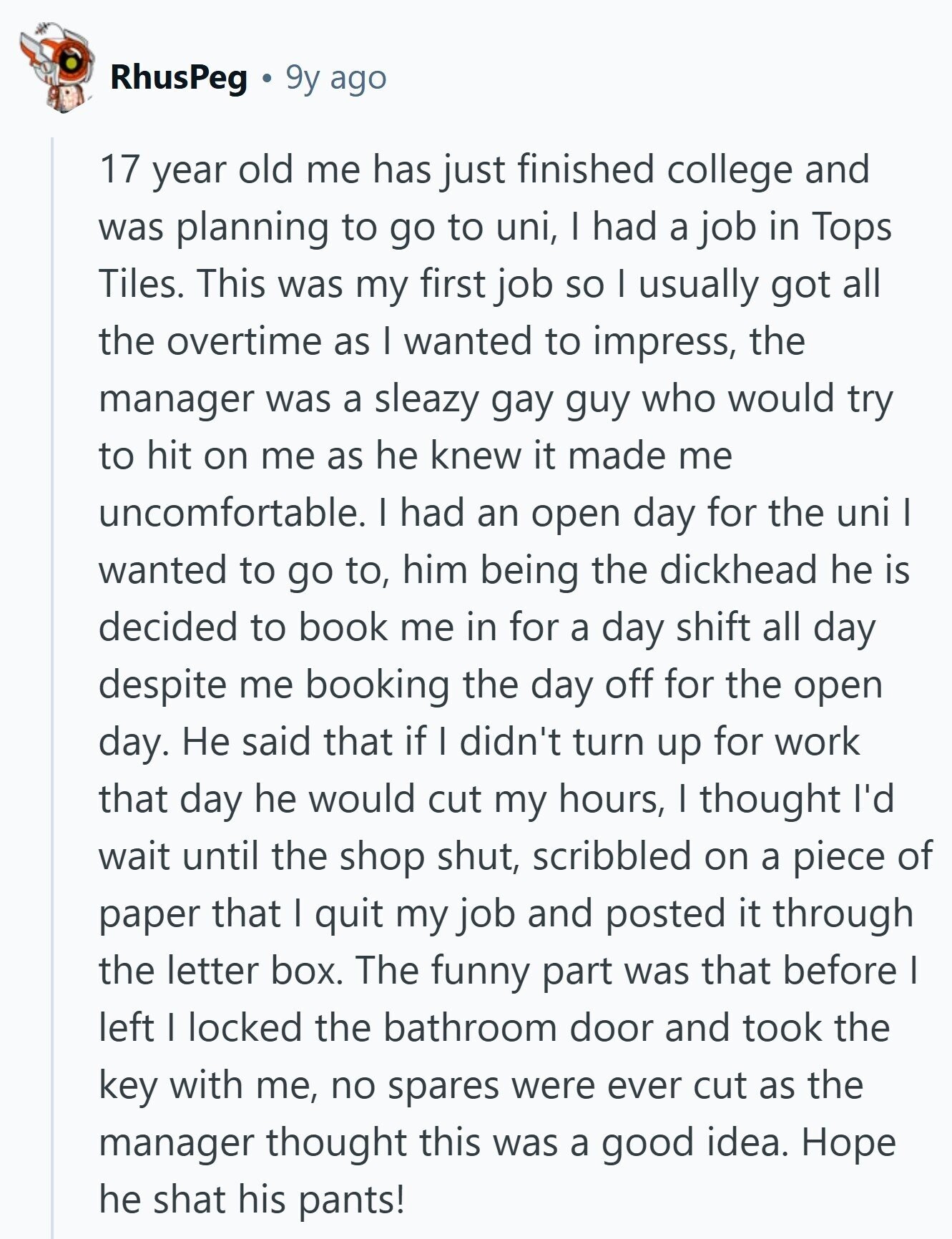 RhusPeg 9y ago 17 year old me has just finished college and was planning to go to uni, I had a job in Tops Tiles. This was my first job so I usually got all the overtime as I wanted to impress, the manager was a sleazy gay guy who would try to hit on me as he knew it made me uncomfortable. I had an open day for the uni I wanted to go to, him being the dickhead he is decided to book me in for a day shift all day despite me booking the day off for