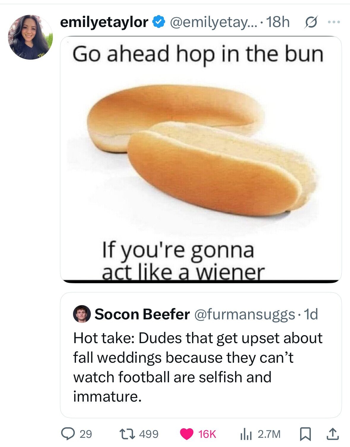 emilyetaylor @emilyetay... 18h s ... Go ahead hop in the bun If you're gonna act like a wiener Socon Beefer @furmansuggs. 1d Hot take: Dudes that get upset about fall weddings because they can't watch football are selfish and immature. 29 499 16K 2.7M 