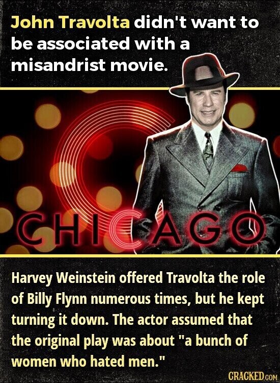 John Travolta didn't want to be associated with a misandrist movie. CHI CAGO Harvey Weinstein offered Travolta the role of Billy Flynn numerous times, but he kept turning it down. The actor assumed that the original play was about a bunch of women who hated men. CRACKED.COM