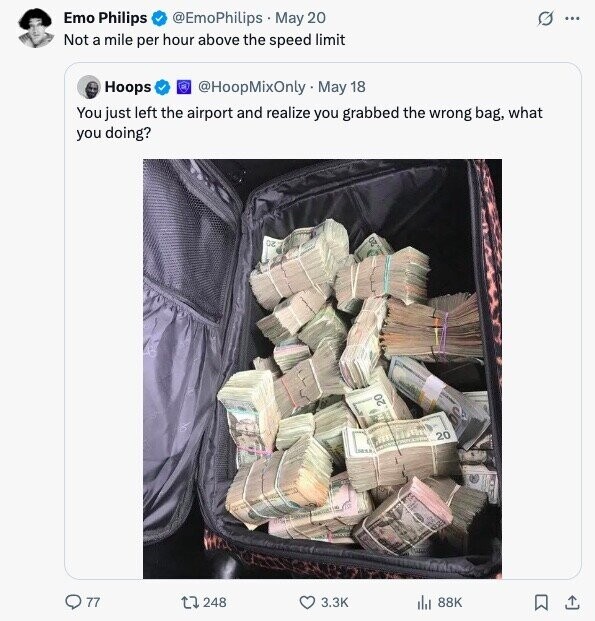 Emo Philips @EmoPhilips May 20 O ... Not a mile per hour above the speed limit @HoopMixOnly May 18 Hoops You just left the airport and realize you grabbed the wrong bag, what you doing? DE oz 20 20 ... 77 248 3.3K 88K 