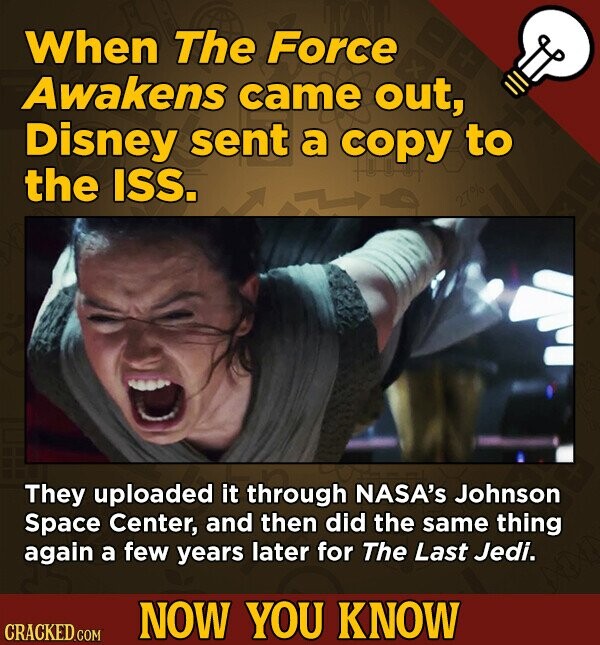 When The Force Awakens came out, Disney sent a copy to the ISS. They uploaded it through NASA's Johnson Space Center, and then did the same thing again a few years later for The Last Jedi. NOW YOU KNOW CRACKED.COM
