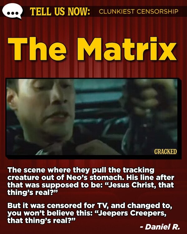 TELL US NOW: CLUNKIEST CENSORSHIP The Matrix CRACKED The scene where they pull the tracking creature out of Neo's stomach. His line after that was supposed to be: Jesus Christ, that thing's real? But it was censored for TV, and changed to, you won't believe this: Jeepers Creepers, that thing's real? - Daniel R.