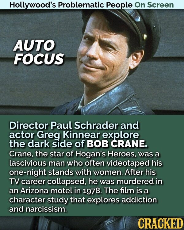 Hollywood's Problematic People On Screen AUTO FOCUS Director Paul Schrader and actor Greg Kinnear explore the dark side of BOB CRANE. Crane, the star of Hogan's Heroes, was a lascivious man who often videotaped his one-night stands with women. After his TV career collapsed, he was murdered in an Arizona motel in 1978. The film is a character study that explores addiction and narcissism. CRACKED
