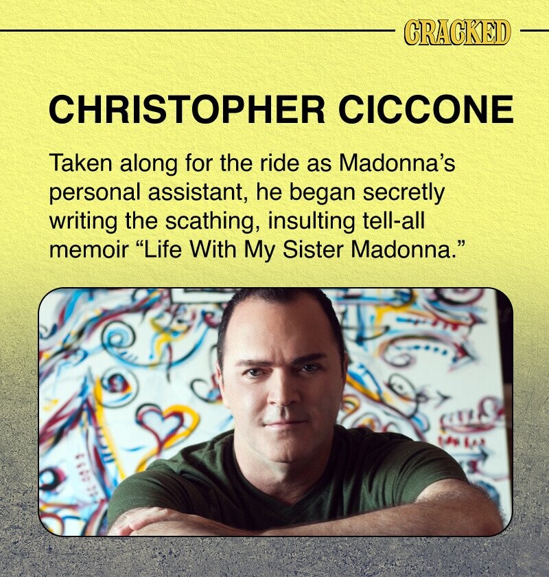 CRACKED CHRISTOPHER CICCONE Taken along for the ride as Madonna's personal assistant, he began secretly writing the scathing, insulting tell-all memoir Life With My Sister Madonna.