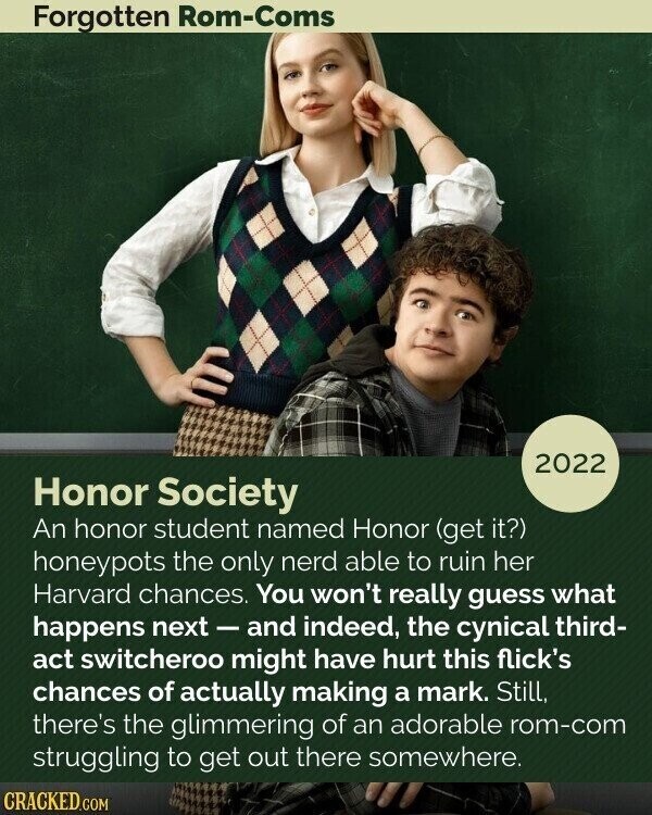 Forgotten Rom-Coms 2022 Honor Society An honor student named Honor (get it?) honeypots the only nerd able to ruin her Harvard chances. You won't really guess what happens next - and indeed, the cynical third- act switcheroo might have hurt this flick's chances of actually making a mark. Still, there's the glimmering of an adorable rom-com struggling to get out there somewhere. CRACKED.COM