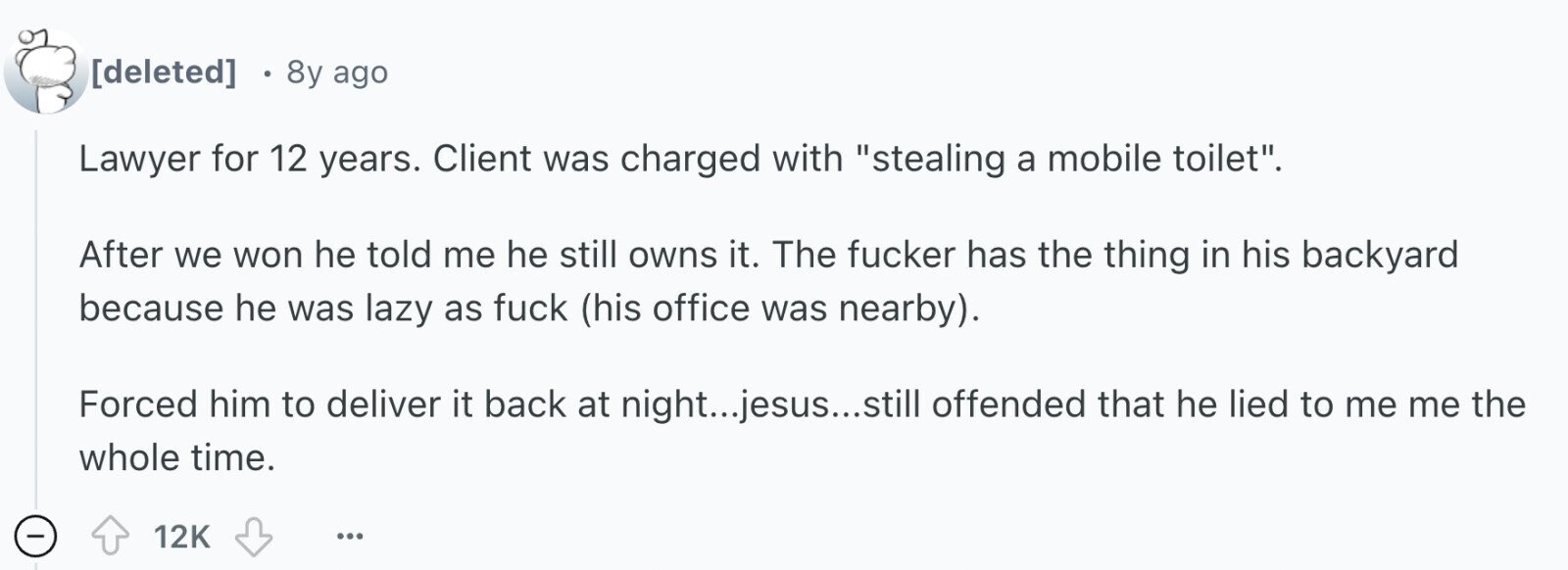  8y ago Lawyer for 12 years. Client was charged with stealing a mobile toilet. After we won he told me he still owns it. The fucker has the thing in his backyard because he was lazy as fuck (his office was nearby). Forced him to deliver it back at night...jesus...still offended that he lied to me me the whole time. - 12K ... 