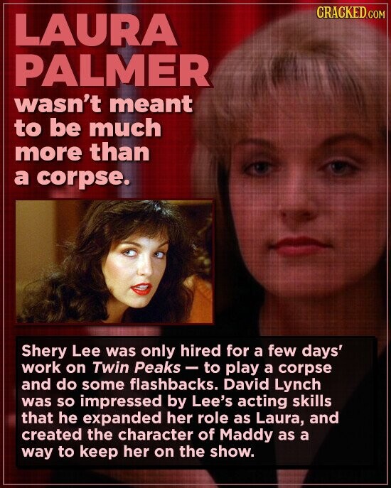 CRACKED.COM LAURA PALMER wasn't meant to be much more than a corpse. Shery Lee was only hired for a few days' work on Twin Peaks-to play a corpse and do some flashbacks. David Lynch was so impressed by Lee's acting skills that he expanded her role as Laura, and created the character of Maddy as a way to keep her on the show.