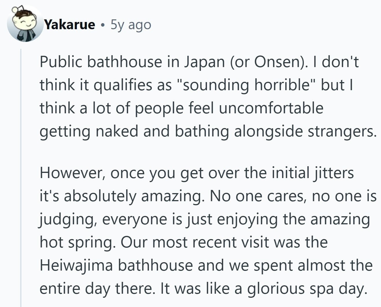 Yakarue . 5y ago Public bathhouse in Japan (or Onsen). I don't think it qualifies as sounding horrible but I think a lot of people feel uncomfortable getting naked and bathing alongside strangers. However, once you get over the initial jitters it's absolutely amazing. No one cares, no one is judging, everyone is just enjoying the amazing hot spring. Our most recent visit was the Heiwajima bathhouse and we spent almost the entire day there. It was like a glorious spa day.