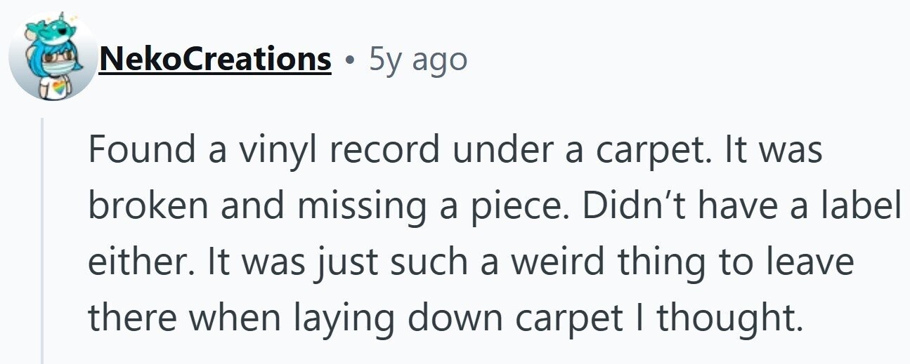 NekoCreations 5y ago Found a vinyl record under a carpet. It was broken and missing a piece. Didn't have a label either. It was just such a weird thing to leave there when laying down carpet I thought.