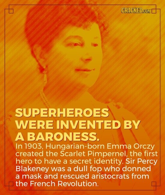 CRACKED.COM SUPERHEROES WERE INVENTED BY A BARONESS. In 1903, Hungarian-born Emma Orczy created the Scarlet Pimpernel, the first hero to have a secret identity. Sir Percy Blakeney was a dull fop who donned a mask and rescued aristocrats from the French Revolution.