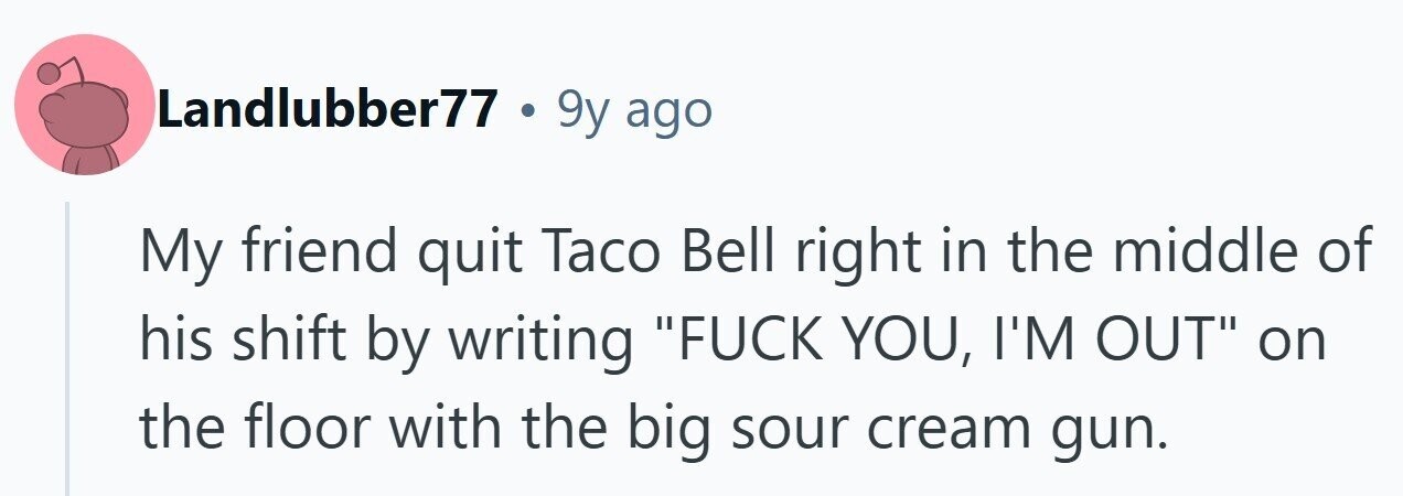 Landlubber77 . 9y ago My friend quit Taco Bell right in the middle of his shift by writing FUCK YOU, I'M OUT on the floor with the big sour cream gun.