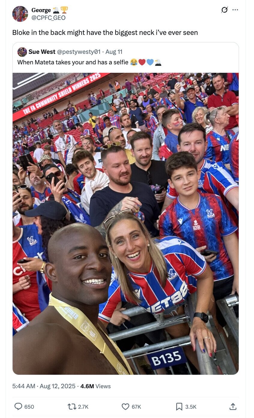 O ... George @CPFC_GEO Bloke in the back might have the biggest neck i've ever seen Sue West @pestywesty01 Aug 11 When Mateta takes your and has a selfie THE FA COMMUNITY SHIELD WINNERS 2025 E Ja14 NE - - C SHOW WINNER ET32 HERA. B135 5:44 AM Aug 12, 2025 4.6M Views 650 2.7K 67K 3.5K 