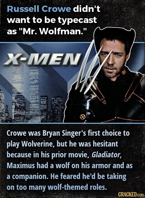 Russell Crowe didn't want to be typecast as Mr. Wolfman. X-MEN Crowe was Bryan Singer's first choice to play Wolverine, but he was hesitant because in his prior movie, Gladiator, Maximus had a wolf on his armor and as a companion. Не feared he'd be taking on too many wolf-themed roles. CRACKED.COM