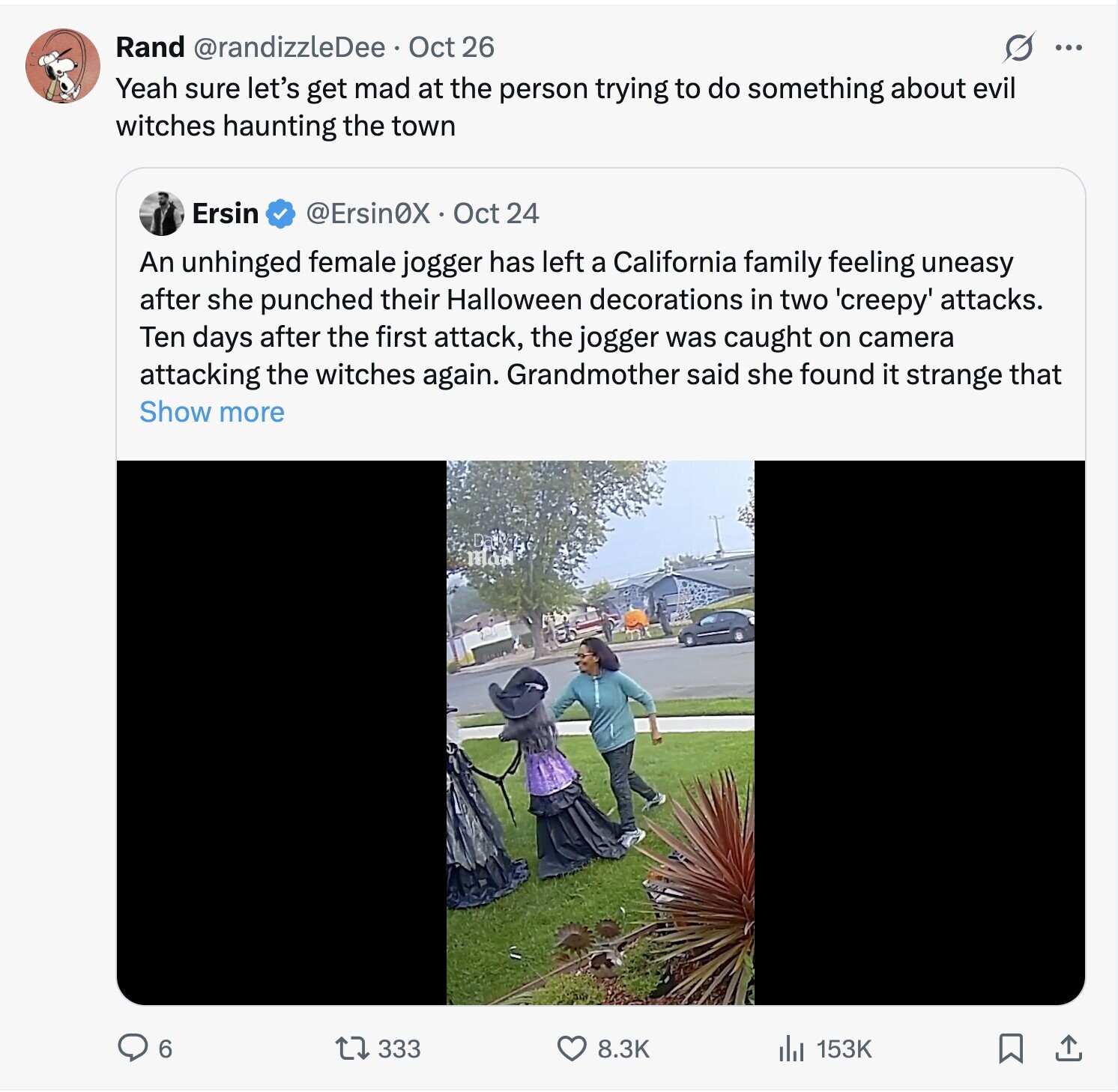 Rand @randizzleDee.. Oct 26 ... Yeah sure let's get mad at the person trying to do something about evil witches haunting the town Ersin @Ersin0X Oct 24 An unhinged female jogger has left a California family feeling uneasy after she punched their Halloween decorations in two 'creepy' attacks. Ten days after the first attack, the jogger was caught on camera attacking the witches again. Grandmother said she found it strange that Show more 6 333 8.3K 153K