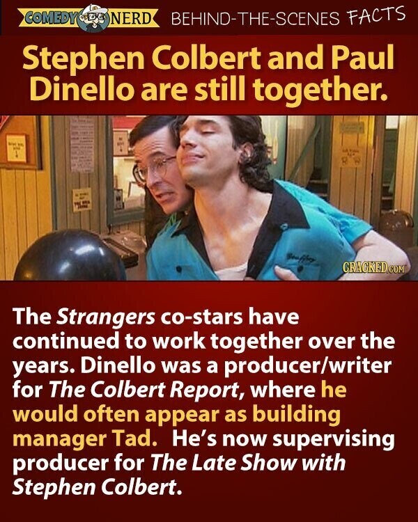 COMEDY NERD BEHIND-THE-SCENES FACTS Stephen Colbert and Paul Dinello are still together. his en - - M ... - Sew CRACKED.COM The Strangers co-stars have continued to work together over the years. Dinello was a producer/writer for The Colbert Report, where he would often appear as building manager Tad. He's now supervising producer for The Late Show with Stephen Colbert.