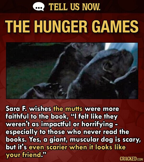 ... TELL US NOW. THE HUNGER GAMES Sara F. wishes the mutts were more faithful to the book, I felt like they weren't as impactful or horrifying - especially to those who never read the books. Yes, a giant, muscular dog is scary, but it's even scarier when it looks like your friend. CRACKED.COM