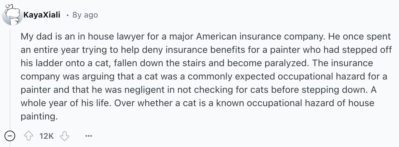 KayaXiali 8y ago My dad is an in house lawyer for a major American insurance company. Не once spent an entire year trying to help deny insurance benefits for a painter who had stepped off his ladder onto a cat, fallen down the stairs and become paralyzed. The insurance company was arguing that a cat was a commonly expected occupational hazard for a painter and that he was negligent in not checking for cats before stepping down. A whole year of his life. Over whether a cat is a known occupational hazard of house painting. - 12K ... 