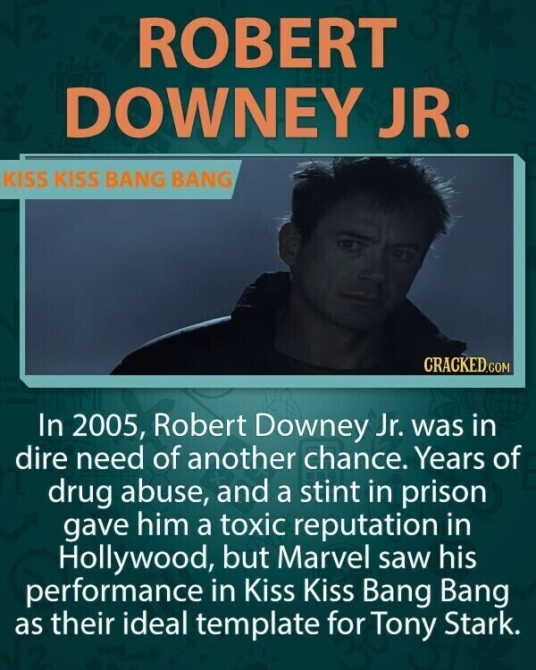 ROBERT BE DOWNEY JR. KISS KISS BANG BANG CRACKED.COM In 2005, Robert Downey Jr. was in dire need of another chance. Years of drug abuse, and a stint in prison gave him a toxic reputation in Hollywood, but Marvel saw his performance in Kiss Kiss Bang Bang as their ideal template for Tony Stark.