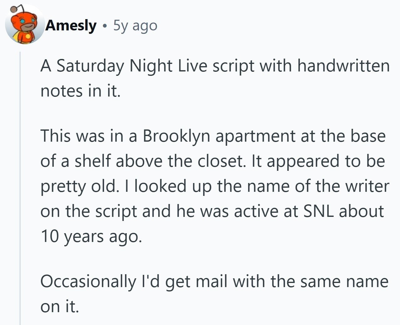 Amesly 5y ago A Saturday Night Live script with handwritten notes in it. This was in a Brooklyn apartment at the base of a shelf above the closet. It appeared to be pretty old. I looked up the name of the writer on the script and he was active at SNL about 10 years ago. Occasionally I'd get mail with the same name on it.