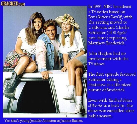 CRACKED.COM In 1990, NBC broadcast a TV series based on Femis Bueller's Day Off, with the setting moved to California and Charlie Schlatter (of 18 Again! non-fame) replacing Matthew Broderick John Hughes had no involvement with the TV show. The first episode featured Schlatter taking a chainsaw to a life-sized cutout of Broderick Even with The Fresh Prince of Bel-Air as a lead-in, the show was cancelled after half a season. Yes, that's youngJennifer Anniston as Jeannie Bueller.