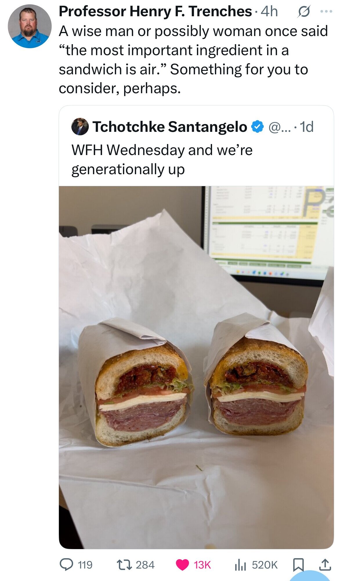 s ... Professor Henry F. Trenches 4h A wise man or possibly woman once said the most important ingredient in a sandwich is air. Something for you to consider, perhaps. Tchotchke Santangelo @... . 1d WFH Wednesday and we're generationally up 119 284 13K 520K 