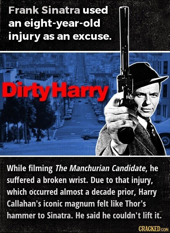 Frank Sinatra used an eight-year-old injury as an excuse. DirtyHarry While filming The Manchurian Candidate, he suffered a broken wrist. Due to that injury, which occurred almost a decade prior, Harry Callahan's iconic magnum felt like Thor's hammer to Sinatra. Не said he couldn't lift it. CRACKED.COM