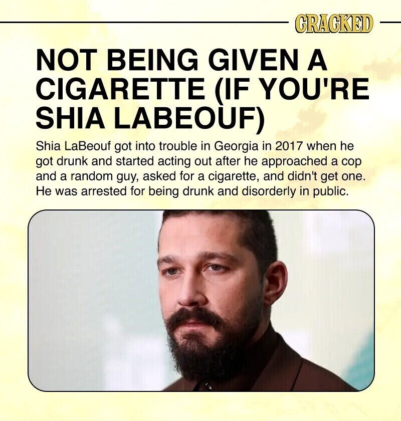 CRACKED NOT BEING GIVEN A CIGARETTE (IF YOU'RE SHIA LABEOUF) Shia LaBeouf got into trouble in Georgia in 2017 when he got drunk and started acting out after he approached a cop and a random guy, asked for a cigarette, and didn't get one. Не was arrested for being drunk and disorderly in public.