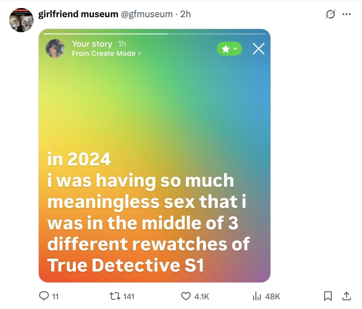 Burgeon Angel tra girlfriend museum @gfmuseum - 2h S ... Your story 1h X From Create Mode > in 2024 i was having so much meaningless sex that i was in the middle of 3 different rewatches of True Detective S1 11 141 4.1K 48K