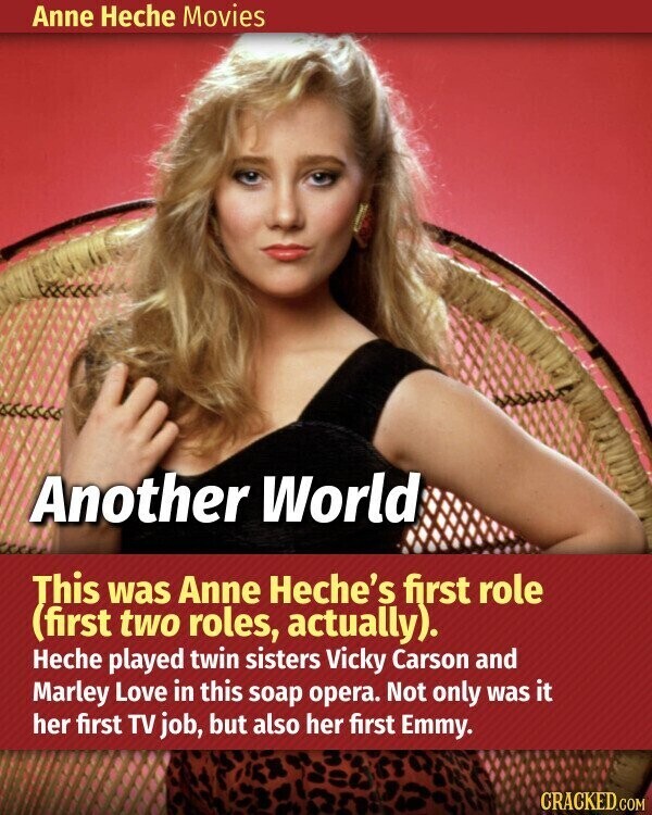 Anne Heche Movies Another World This was Anne Heche's first role (first two roles, actually). Heche played twin sisters Vicky Carson and Marley Love in this soap opera. Not only was it her first TV job, but also her first Emmy. CRACKED.COM