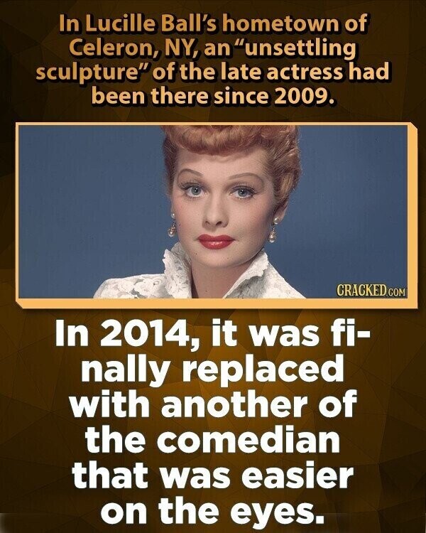 In Lucille Ball's hometown of Celeron, NY, an unsettling sculpture of the late actress had been there since 2009. CRACKED.COM In 2014, it was fi- nally replaced with another of the comedian that was easier on the eyes.