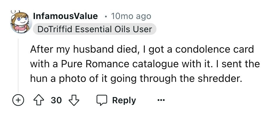 InfamousValue e 10mo ago DoTriffid Essential Oils User After my husband died, I got a condolence card with a Pure Romance catalogue with it. I sent the hun a photo of it going through the shredder. + 30 Reply ...
