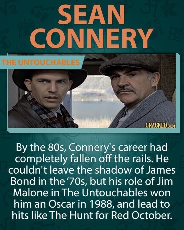 SEAN CONNERY BE THE UNTOUCHABLES CRACKED COM By the 80s, Connery's career had completely fallen off the rails. Не couldn't leave the shadow of James Bond in the '70s, but his role of Jim Malone in The Untouchables won him an Oscar in 1988, and lead to hits like The Hunt for Red October.