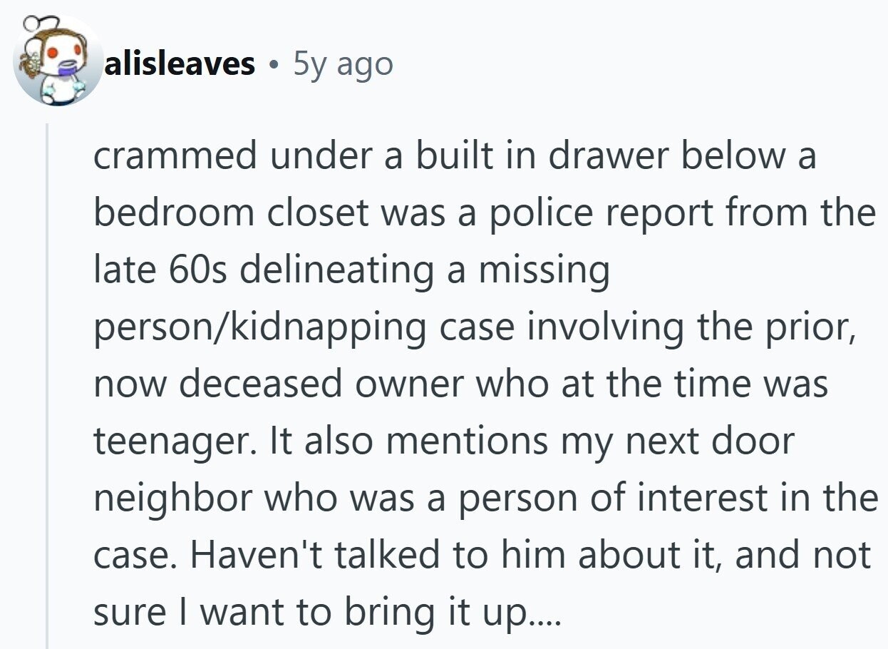 alisleaves N 5y ago crammed under a built in drawer below a bedroom closet was a police report from the late 60s delineating a missing person/kidnapping case involving the prior, now deceased owner who at the time was teenager. It also mentions my next door neighbor who was a person of interest in the case. Haven't talked to him about it, and not sure I want to bring it up....