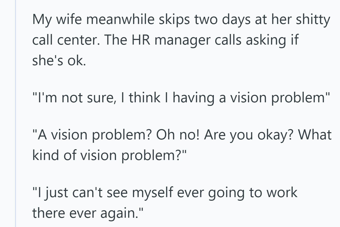 My wife meanwhile skips two days at her shitty call center. The HR manager calls asking if she's ok. I'm not sure, I think I having a vision problem A vision problem? Oh no! Are you okay? What kind of vision problem? I just can't see myself ever going to work there ever again.