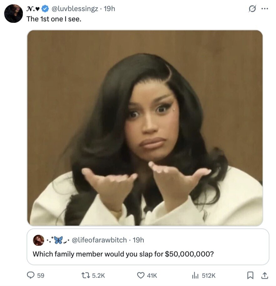 N. @luvblessingz 19h s... The 1st one I see. @lifeofarawbitch - 19h Which family member would you slap for $50,000,000? 59 5.2K 41K 512K 