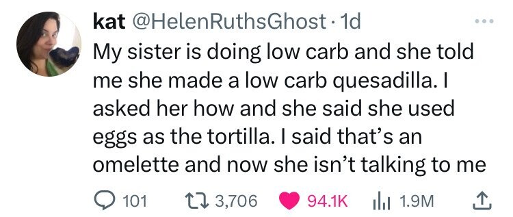 kat @HelenRuthsGhost.1 1d My sister is doing low carb and she told me she made a low carb quesadilla. I asked her how and she said she used eggs as the tortilla. I said that's an omelette and now she isn't talking to me 101 3,706 94.1K 1.9M 